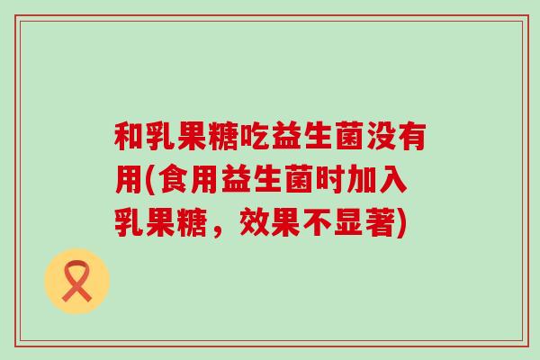 和乳果糖吃益生菌没有用(食用益生菌时加入乳果糖，效果不显著)