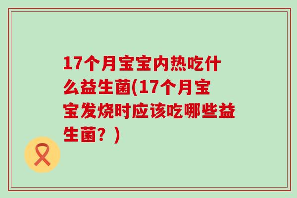 17个月宝宝内热吃什么益生菌(17个月宝宝发烧时应该吃哪些益生菌？)
