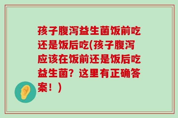 孩子腹泻益生菌饭前吃还是饭后吃(孩子腹泻应该在饭前还是饭后吃益生菌？这里有正确答案！)