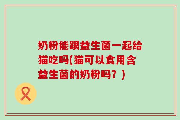 奶粉能跟益生菌一起给猫吃吗(猫可以食用含益生菌的奶粉吗？)