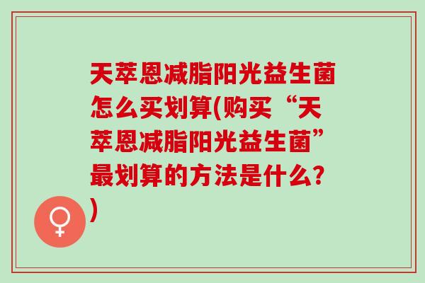 天萃恩减脂阳光益生菌怎么买划算(购买“天萃恩减脂阳光益生菌”划算的方法是什么?) 天萃恩减脂阳光益生菌怎么买划算(购买“天萃恩减脂阳光益生菌”划算的方法是什么?)