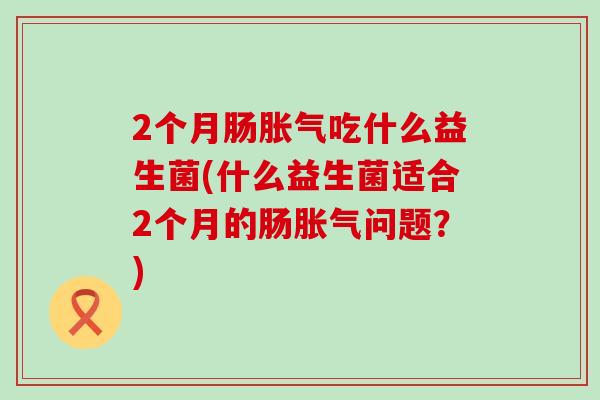 2个月肠胀气吃什么益生菌(什么益生菌适合2个月的肠胀气问题？)