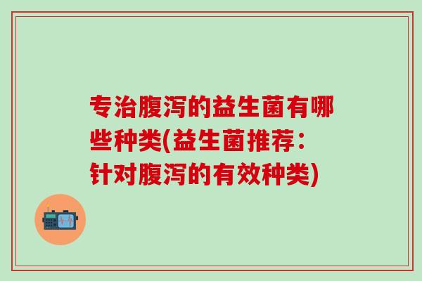专治腹泻的益生菌有哪些种类(益生菌推荐：针对腹泻的有效种类)