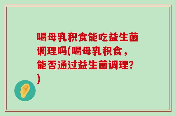 喝母乳积食能吃益生菌调理吗(喝母乳积食，能否通过益生菌调理？)