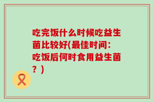 吃完饭什么时候吃益生菌比较好(佳时间:吃饭后何时食用益生菌?) 吃完饭什么时候吃益生菌比较好(佳时间:吃饭后何时食用益生菌?)