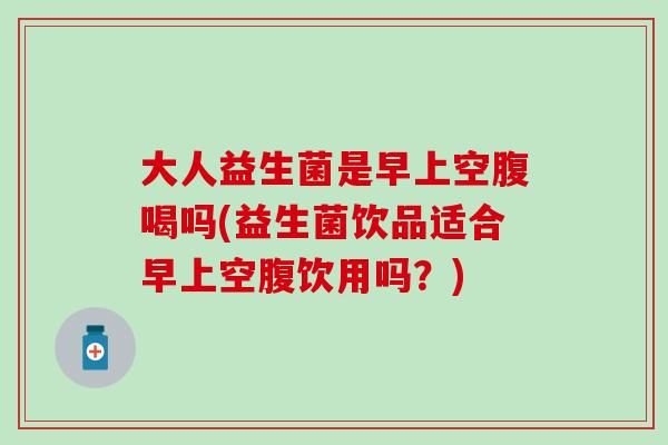 大人益生菌是早上空腹喝吗(益生菌饮品适合早上空腹饮用吗？)