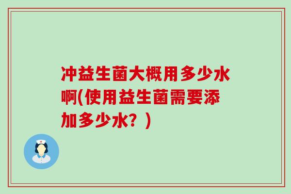 冲益生菌大概用多少水啊(使用益生菌需要添加多少水?) 冲益生菌大概用多少水啊(使用益生菌需要添加多少水?)
