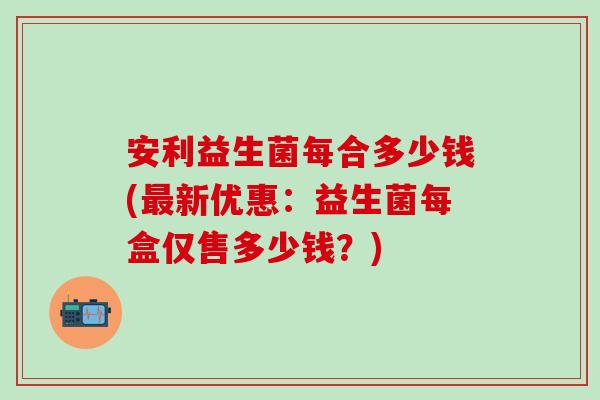 安利益生菌每合多少钱(最新优惠：益生菌每盒仅售多少钱？)