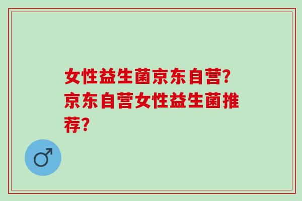 女性益生菌京东自营?京东自营女性益生菌推荐? 女性益生菌京东自营?京东自营女性益生菌推荐?