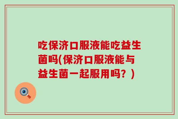 吃保济口服液能吃益生菌吗(保济口服液能与益生菌一起服用吗？)
