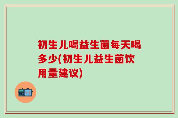 初生儿喝益生菌每天喝多少(初生儿益生菌饮用量建议)