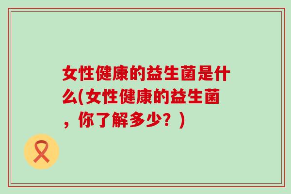 女性健康的益生菌是什么(女性健康的益生菌，你了解多少？)