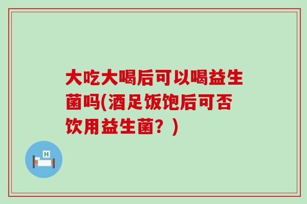 大吃大喝后可以喝益生菌吗(酒足饭饱后可否饮用益生菌？)