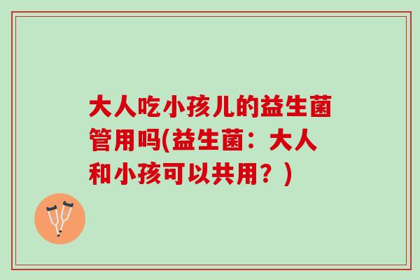 大人吃小孩儿的益生菌管用吗(益生菌：大人和小孩可以共用？)
