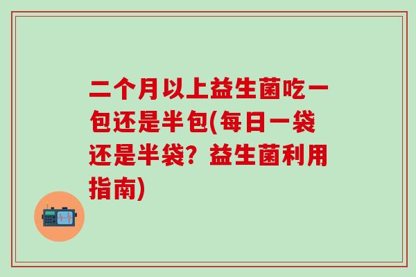 二个月以上益生菌吃一包还是半包(每日一袋还是半袋？益生菌利用指南)