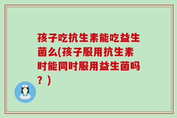 孩子吃抗生素能吃益生菌么(孩子服用抗生素时能同时服用益生菌吗？)