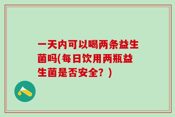 一天内可以喝两条益生菌吗(每日饮用两瓶益生菌是否安全？)