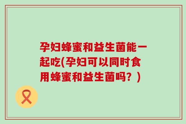 孕妇蜂蜜和益生菌能一起吃(孕妇可以同时食用蜂蜜和益生菌吗？)