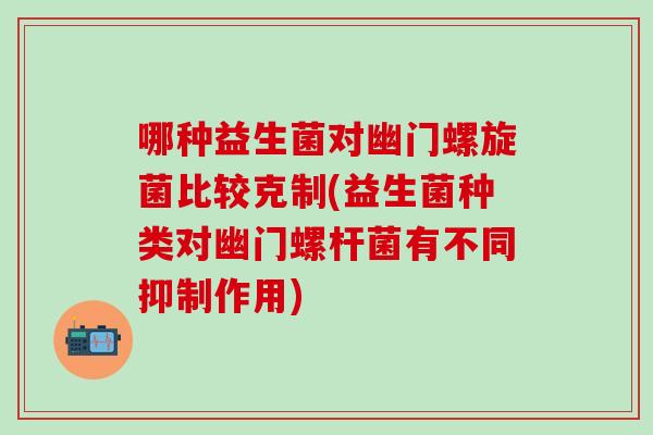 哪种益生菌对幽门螺旋菌比较克制(益生菌种类对幽门螺杆菌有不同抑制作用)