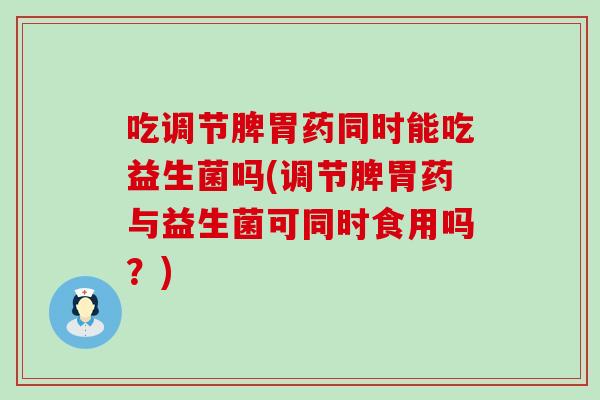 吃调节脾胃药同时能吃益生菌吗(调节脾胃药与益生菌可同时食用吗？)