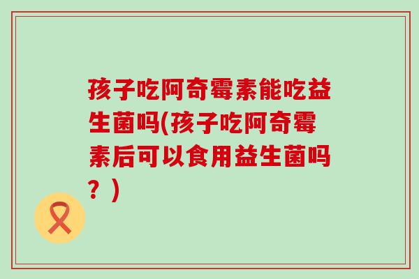 孩子吃阿奇霉素能吃益生菌吗(孩子吃阿奇霉素后可以食用益生菌吗？)