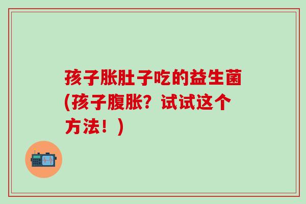 孩子胀肚子吃的益生菌(孩子腹胀？试试这个方法！)