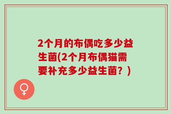 2个月的布偶吃多少益生菌(2个月布偶猫需要补充多少益生菌?) 2个月的布偶吃多少益生菌(2个月布偶猫需要补充多少益生菌?)