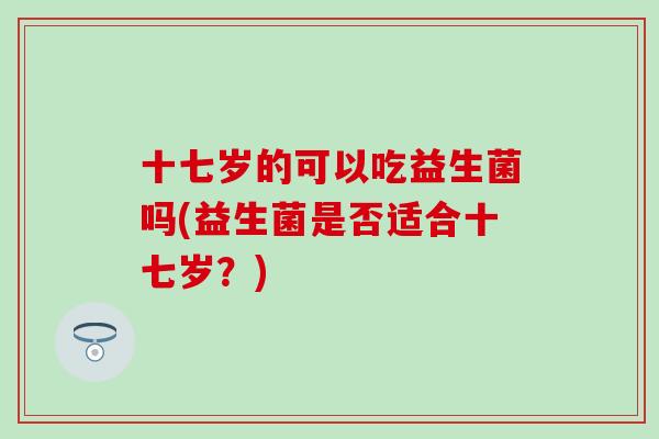 十七岁的可以吃益生菌吗(益生菌是否适合十七岁？)