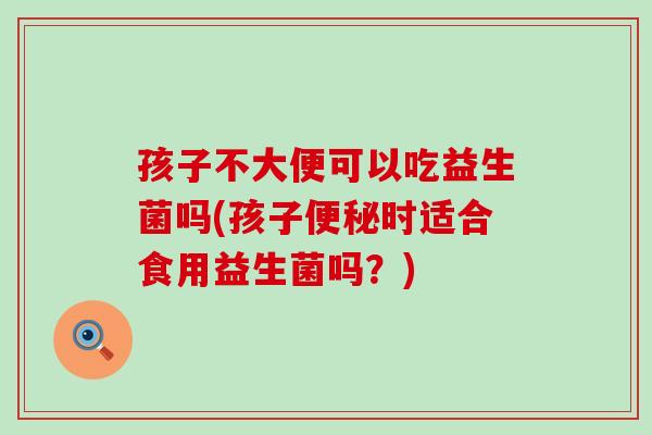 孩子不大便可以吃益生菌吗(孩子便秘时适合食用益生菌吗？)