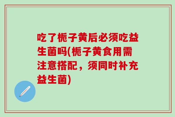 吃了栀子黄后必须吃益生菌吗(栀子黄食用需注意搭配,须同时补充益生菌) 吃了栀子黄后必须吃益生菌吗(栀子黄食用需注意搭配,须同时补充益生菌)