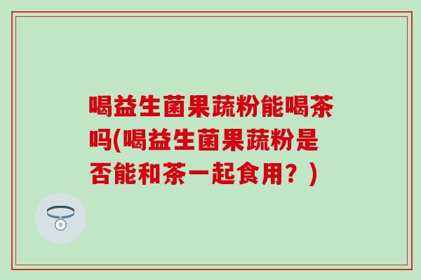 喝益生菌果蔬粉能喝茶吗(喝益生菌果蔬粉是否能和茶一起食用？)