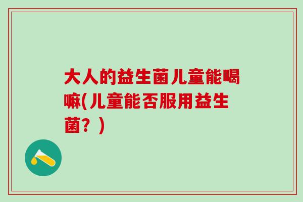 大人的益生菌儿童能喝嘛(儿童能否服用益生菌?) 大人的益生菌儿童能喝嘛(儿童能否服用益生菌?)