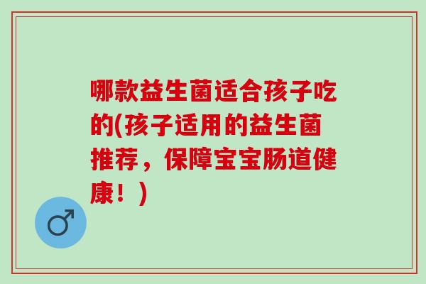 哪款益生菌适合孩子吃的(孩子适用的益生菌推荐，保障宝宝肠道健康！)