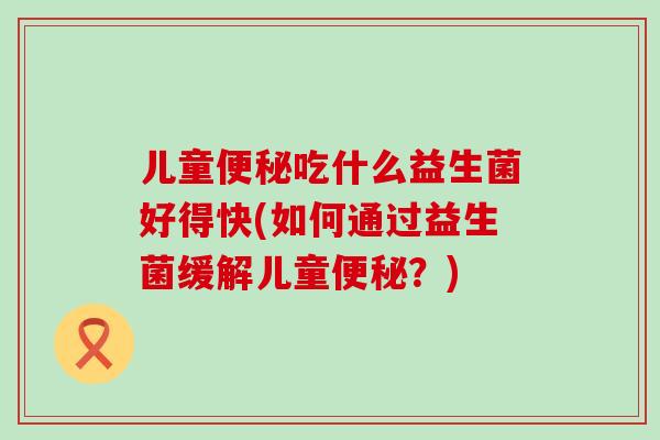 儿童便秘吃什么益生菌好得快(如何通过益生菌缓解儿童便秘？)