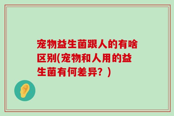 宠物益生菌跟人的有啥区别(宠物和人用的益生菌有何差异？)