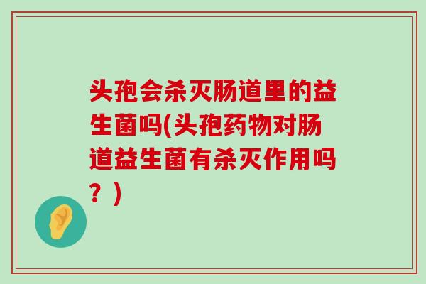 头孢会杀灭肠道里的益生菌吗(头孢药物对肠道益生菌有杀灭作用吗？)