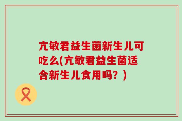 亢敏君益生菌新生儿可吃么(亢敏君益生菌适合新生儿食用吗？)