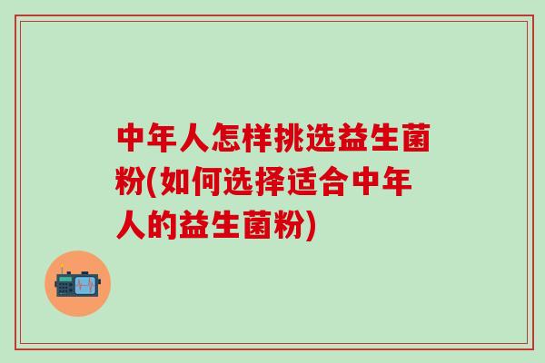 中年人怎样挑选益生菌粉(如何选择适合中年人的益生菌粉)