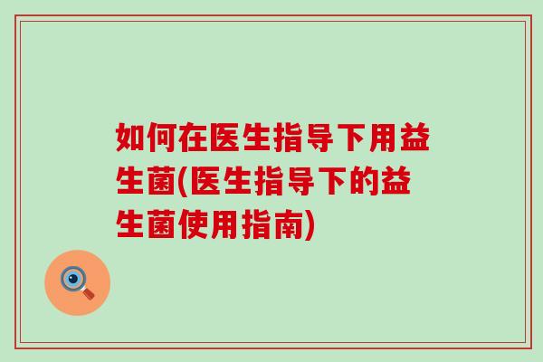 如何在医生指导下用益生菌(医生指导下的益生菌使用指南)