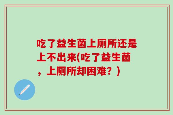 吃了益生菌上厕所还是上不出来(吃了益生菌，上厕所却困难？)