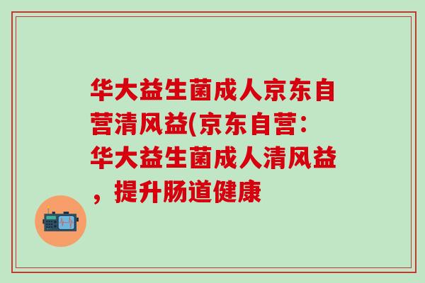 华大益生菌成人京东自营清风益(京东自营：华大益生菌成人清风益，提升肠道健康