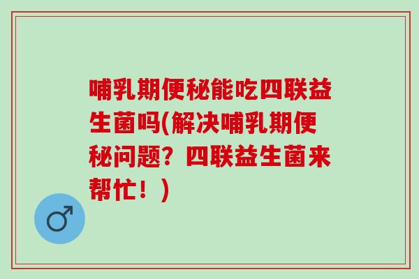 哺乳期便秘能吃四联益生菌吗(解决哺乳期便秘问题？四联益生菌来帮忙！)