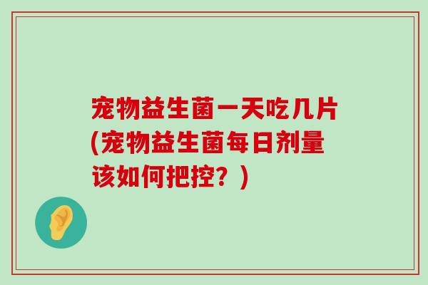 宠物益生菌一天吃几片(宠物益生菌每日剂量该如何把控？)