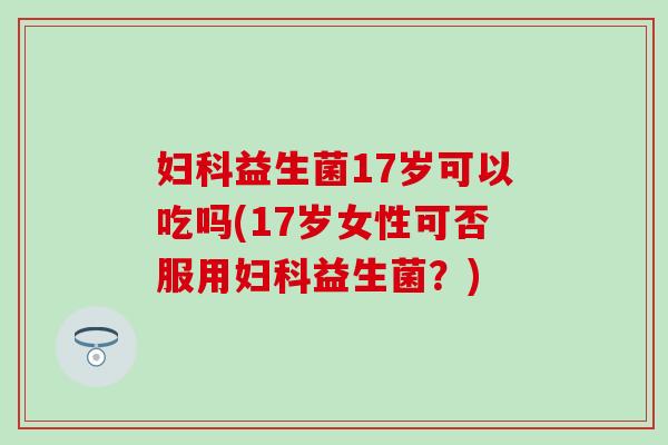 妇科益生菌17岁可以吃吗(17岁女性可否服用妇科益生菌？)