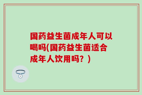 国药益生菌成年人可以喝吗(国药益生菌适合成年人饮用吗？)