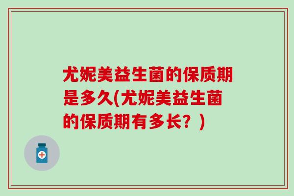 尤妮美益生菌的保质期是多久(尤妮美益生菌的保质期有多长？)