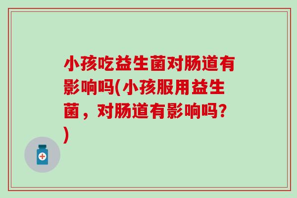 小孩吃益生菌对肠道有影响吗(小孩服用益生菌，对肠道有影响吗？)