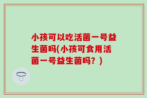 小孩可以吃活菌一号益生菌吗(小孩可食用活菌一号益生菌吗？)