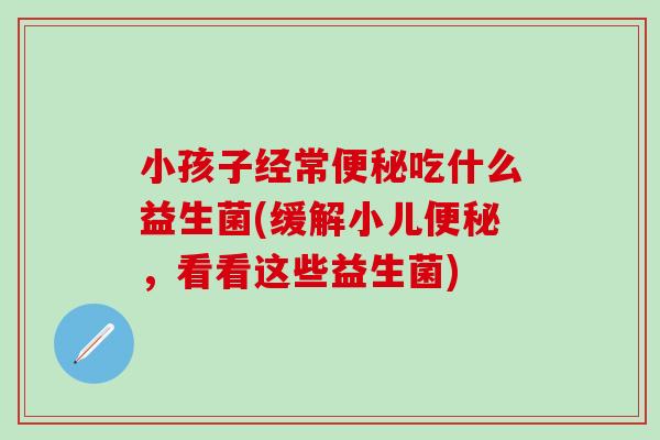 小孩子经常便秘吃什么益生菌(缓解小儿便秘，看看这些益生菌)
