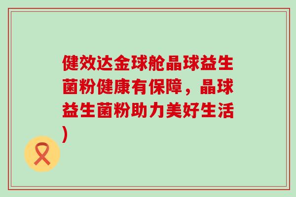 健效达金球舱晶球益生菌粉健康有保障，晶球益生菌粉助力美好生活)